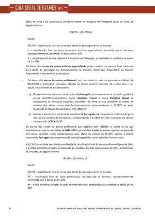 14 EXAMES FINAIS NACIONAIS DO ENSINO SECUNDÁRIO E ACESSO AO ENSINO SUPERIOR
(peso de 80%) e da classificação obtida no exame da disciplina de Português (peso de 20%), da
seguinte forma:
CFCEPE = (8C+2P)/10
Sendo:
CFCEPE – classificação final de curso para efeito de prosseguimento de estudos
C – classificação final do curso do ensino artístico especializado, calculada até às décimas,
subsequentemente convertida na escala de 0 a 200
P – classificação do exame referente à disciplina de Português, arredondada às unidades na escala
de 0 a 200
Os alunos dos cursos do ensino artístico especializado podem realizar os exames finais nacionais
para efeito de aprovação ou prosseguimento de estudos, desde que frequentem ou tenham
frequentado o ano terminal da disciplina.
Os alunos dos cursos do ensino profissional, que concluíram o curso no presente ano letivo, de
2013/2014 e pretendam prosseguir estudos no ensino superior realizam, de acordo com a sua
opção, na qualidade de autopropostos:
a) Os exames finais nacionais da disciplina de Português, da componente de formação geral dos
cursos científico-humanísticos, numa disciplina trienal e numa disciplina bienal da
componente de formação específica, escolhidas de entre as que compõem os planos de
estudos dos vários cursos científico-humanísticos, correspondendo a CFCEPE ao valor
resultante do cálculo da expressão (7CFC+3M)/10;
b) Apenas o exame final nacional da disciplina de Português, da componente de formação geral
dos cursos científico-humanísticos, correspondendo a CFCEPE ao valor resultante do cálculo
da expressão (8CFC+2P)/10.
Os alunos dos cursos do ensino profissional que optaram pelo referido na alínea b) ou que
concluíram o curso no ano letivo de 2012-2013 e pretendam aceder ao ensino superior no presente
ano letivo, realizam, como autopropostos, para efeito do cálculo da CFCEPE, apenas o exame
nacional de Português da componente de formação geral dos cursos científico-humanísticos.
A CFCEPE é calculada pela média ponderada da classificação final do curso profissional (peso de 70%)
e a média aritmética simples, arredondada às unidades, dos três exames (peso de 30%), arredondada
às unidades, da seguinte forma:
CFCEPE = (7CF+3M)/10
Sendo:
CFCEPE – classificação final de curso para efeito de prosseguimento de estudos
CF – classificação final do curso profissional, calculada até às décimas, subsequentemente
convertida para a escala de 0 a 200
M – média aritmética simples dos três exames nacionais, arredondada às unidades na escala de 0 a
200
 