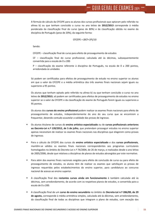 EXAMES FINAIS NACIONAIS DO ENSINO SECUNDÁRIO E ACESSO AO ENSINO SUPERIOR 15
A fórmula de cálculo da CFCEPE para os alunos dos cursos profissionais que optaram pelo referido na
alínea b) ou que tenham concluído o curso no ano letivo de 2012/2013 corresponde à média
ponderada da classificação final do curso (peso de 80%) e da classificação obtida no exame da
disciplina de Português (peso de 20%), da seguinte forma:
CFCEPE = (8CF+2P)/10
Sendo:
CFCEPE – classificação final de curso para efeito de prosseguimento de estudos
CF – classificação final do curso profissional, calculada até às décimas, subsequentemente
convertida para a escala de 0 a 200
P – classificação do exame referente à disciplina de Português, na escala de 0 a 200 pontos,
arredondada às unidades
Só podem ser certificados para efeitos de prosseguimento de estudo no ensino superior os alunos
em que o valor da CFCEPE e a média aritmética dos três exames finais nacionais sejam iguais ou
superiores a 95 pontos.
Os alunos que tenham optado pelo referido na alínea b) ou que tenham concluído o curso no ano
letivo de 2012/2013, só podem ser certificados para efeitos de prosseguimento de estudos no ensino
superior se o valor da CFCEPE e da classificação do exame de Português forem iguais ou superiores a
95 pontos.
Os alunos dos cursos do ensino profissional podem realizar os exames finais nacionais para efeito de
prosseguimento de estudos, independentemente do ano do seu curso que se encontrem a
frequentar, devendo contudo acautelar a validade das provas de ingresso.
Os alunos titulares de cursos do ensino artístico especializado ou de cursos profissionais anteriores
ao Decreto-Lei n.º 139/2012, de 5 de julho, que pretendam prosseguir estudos no ensino superior
apenas necessitam de realizar os exames finais nacionais nas disciplinas que elegerem como provas
de ingresso.
Para o cálculo da CFCEPE dos cursos do ensino artístico especializado e dos cursos profissionais,
mantêm-se válidos os exames finais nacionais correspondentes aos programas curriculares
homologados no âmbito do Decreto-Lei n.º 74/2004, de 26 de março, e realizados desde o ano letivo
de 2005/2006, desde que relativos a disciplinas de planos de estudos abrangidos por este normativo.
Para além dos exames finais nacionais exigidos para efeito de conclusão de curso ou para efeito de
prosseguimento de estudos, os alunos têm de realizar os exames que satisfaçam as provas de
ingresso requeridas pelos estabelecimentos do ensino superior, para candidatura ao concurso
nacional de acesso ao ensino superior.
A classificação final dos restantes cursos ainda em funcionamento é também calculada até às
décimas, sem arredondamento, de acordo com os respetivos planos de estudos, e convertida para a
escala de 0 a 200.
A classificação final de um curso do ensino secundário no âmbito do Decreto-Lei n.º 286/89, de 29
de agosto, corresponde à média aritmética simples, calculada até às décimas, sem arredondamento,
da classificação final de todas as disciplinas que integram o plano de estudos, com exceção das
 