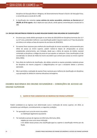 16 EXAMES FINAIS NACIONAIS DO ENSINO SECUNDÁRIO E ACESSO AO ENSINO SUPERIOR
disciplinas de Educação Moral e Religiosa, de Desenvolvimento Pessoal e Social e de Educação Física,
e convertida para a escala de 0 a 200.
A classificação dos restantes cursos extintos de ensino secundário, anteriores ao Decreto-Lei n.º
286/89, de 29 de agosto, não é objeto de novo cálculo, sendo apenas convertida para a escala de 0 a
200.
2.4. EM QUE CIRCUNSTÂNCIAS PODEM OS ALUNOS REALIZAR EXAMES PARA MELHORIA DE CLASSIFICAÇÃO?
Os alunos que, tendo obtido aprovação no ano letivo de 2013/2014 em disciplinas terminais dos 11.º
ou 12.º anos, pretendam melhorar a sua classificação podem requerer exame na 2.ª fase do presente
ano letivo e em ambas as fases de exames do ano letivo de 2014/2015.
Os exames finais nacionais para melhoria de classificação do ensino secundário, exclusivamente para
efeito de acesso ao ensino superior, podem realizar-se depois de ultrapassados os prazos
estabelecidos anteriormente, sem limitação, desde que a oferta de exames de âmbito nacional
contemple as disciplinas e códigos de prova em que aqueles se realizaram. Estas classificações só são
consideradas no cálculo da média do ensino secundário que contará para acesso ao ensino superior
(ficha ENES).
Para efeito de melhoria de classificação, são válidos somente os exames prestados mediante provas
de disciplinas do mesmo programa e código/disciplina em que o estudante obteve a primeira
aprovação.
Não é permitida a realização de exames finais nacionais para melhoria de classificação em disciplinas
cuja aprovação foi obtida em sistemas educativos estrangeiros.
EXAMES NACIONAIS DO ENSINO SECUNDÁRIO – CONDIÇÕES DE ACESSO AO
ENSINO SUPERIOR
3. QUEM SE PODE CANDIDATAR AO INGRESSO NO ENSINO SUPERIOR?
Podem candidatar-se ao ingresso num determinado curso e instituição de ensino superior, em 2014, os
estudantes que satisfaçam, cumulativamente, as seguintes condições:
Ter aprovação num curso de ensino secundário
ou habilitação legalmente equivalente
Ter realizado as provas de ingresso em 2012 e/ou 2013 e/ou 2014,
exigidas por esse curso nessa instituição
e ter obtido nessas provas uma classificação igual ou superior à classificação mínima por ela
fixada
 
