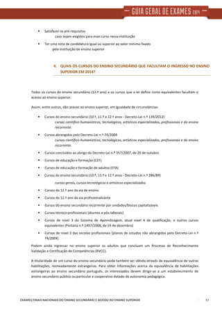 EXAMES FINAIS NACIONAIS DO ENSINO SECUNDÁRIO E ACESSO AO ENSINO SUPERIOR 17
Satisfazer os pré-requisitos
caso sejam exigidos para esse curso nessa instituição
Ter uma nota de candidatura igual ou superior ao valor mínimo fixado
pela instituição de ensino superior
4. QUAIS OS CURSOS DO ENSINO SECUNDÁRIO QUE FACULTAM O INGRESSO NO ENSINO
SUPERIOR EM 2014?
Todos os cursos do ensino secundário (12.º ano) e os cursos que a lei define como equivalentes facultam o
acesso ao ensino superior.
Assim, entre outros, dão acesso ao ensino superior, em igualdade de circunstâncias:
Cursos do ensino secundário (10.º, 11.º e 12.º anos - Decreto-Lei n.º 139/2012)
cursos científico-humanísticos, tecnológicos, artísticos especializados, profissionais e do ensino
recorrente.
Cursos abrangidos pelo Decreto-Lei n.º 74/2004
cursos científico-humanísticos, tecnológicos, artísticos especializados, profissionais e do ensino
recorrente.
Cursos concluídos ao abrigo do Decreto-Lei n.º 357/2007, de 29 de outubro
Cursos de educação e formação (CEF)
Cursos de educação e formação de adultos (EFA)
Cursos do ensino secundário (10.º, 11.º e 12.º anos - Decreto-Lei n.º 286/89)
cursos gerais, cursos tecnológicos e artísticos especializados
Cursos do 12.º ano da via de ensino
Cursos do 12.º ano da via profissionalizante
Cursos do ensino secundário recorrente por unidades/blocos capitalizáveis
Cursos técnico-profissionais (diurnos e pós-laborais)
Cursos de nível 3 do Sistema de Aprendizagem, atual nível 4 de qualificação, e outros cursos
equivalentes (Portaria n.º 1497/2008, de 19 de dezembro)
Cursos de nível 3 das escolas profissionais (planos de estudos não abrangidos pelo Decreto-Lei n.º
74/2004)
Podem ainda ingressar no ensino superior os adultos que concluam um Processo de Reconhecimento
Validação e Certificação de Competências (RVCC).
A titularidade de um curso do ensino secundário pode também ser obtida através de equivalência de outras
habilitações, nomeadamente estrangeiras. Para obter informações acerca da equivalência de habilitações
estrangeiras ao ensino secundário português, os interessados devem dirigir-se a um estabelecimento de
ensino secundário público ou particular e cooperativo dotado de autonomia pedagógica.
 