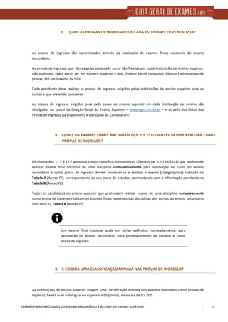 EXAMES FINAIS NACIONAIS DO ENSINO SECUNDÁRIO E ACESSO AO ENSINO SUPERIOR 19
7. QUAIS AS PROVAS DE INGRESSO QUE CADA ESTUDANTE DEVE REALIZAR?
As provas de ingresso são concretizadas através da realização de exames finais nacionais do ensino
secundário.
As provas de ingresso que são exigidas para cada curso são fixadas por cada instituição de ensino superior,
não podendo, regra geral, ser em número superior a dois. Podem existir conjuntos (elencos) alternativos de
provas, até um máximo de três.
Cada estudante deve realizar as provas de ingresso exigidas pelas instituições de ensino superior para os
cursos a que pretende concorrer.
As provas de ingresso exigidas para cada curso de ensino superior em cada instituição de ensino são
divulgadas no portal da Direção-Geral do Ensino Superior – www.dges.mctes.pt – e através dos Guias das
Provas de Ingresso (já disponíveis) e dos Guias da Candidatura.
8. QUAIS OS EXAMES FINAIS NACIONAIS QUE OS ESTUDANTES DEVEM REALIZAR COMO
PROVAS DE INGRESSO?
Os alunos dos 11.º e 12.º anos dos cursos científico-humanísticos (Decreto-Lei n.º 139/2012) que tenham de
realizar exame final nacional de uma disciplina cumulativamente para aprovação no curso do ensino
secundário e como prova de ingresso devem inscrever-se e realizar o exame (código/prova) indicado na
Tabela A (Anexo IV), correspondente ao seu plano de estudos, confrontando com a informação constante na
Tabela B (Anexo IV).
Todos os candidatos ao ensino superior que pretendam realizar exame de uma disciplina exclusivamente
como prova de ingresso realizam os exames finais nacionais das disciplinas dos cursos do ensino secundário
indicados na Tabela B (Anexo IV).
Um exame final nacional pode ter várias valências, nomeadamente, para
aprovação no ensino secundário, para prosseguimento de estudos e como
prova de ingresso.
9. É EXIGIDA UMA CLASSIFICAÇÃO MÍNIMA NAS PROVAS DE INGRESSO?
As instituições de ensino superior exigem uma classificação mínima nos exames realizados como provas de
ingresso, fixada num valor igual ou superior a 95 pontos, na escala de 0 a 200.
 