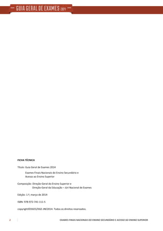2 EXAMES FINAIS NACIONAIS DO ENSINO SECUNDÁRIO E ACESSO AO ENSINO SUPERIOR
FICHA TÉCNICA
Título: Guia Geral de Exames 2014
Exames Finais Nacionais do Ensino Secundário e
Acesso ao Ensino Superior
Composição: Direção-Geral do Ensino Superior e
Direção-Geral da Educação – Júri Nacional de Exames
Edição: 1.ª, março de 2014
ISBN: 978-972-741-111-5
copyright©DGES/DGE-JNE2014. Todos os direitos reservados.
 
