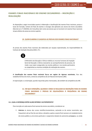 EXAMES FINAIS NACIONAIS DO ENSINO SECUNDÁRIO E ACESSO AO ENSINO SUPERIOR 21
EXAMES FINAIS NACIONAIS DO ENSINO SECUNDÁRIO – INSCRIÇÃO E
REALIZAÇÃO
As disposições a seguir enunciadas quanto à elaboração e classificação dos exames finais nacionais, prazos e
locais de inscrição, número de fases de exames e encargos são aplicáveis aos alunos do ensino secundário
(Decreto-Lei n.º 139/2012, de 5 de julho), bem como aos alunos que se inscrevem em exames finais nacionais
só para efeitos de acesso ao ensino superior.
10. QUEM ELABORA E CLASSIFICA AS PROVAS DOS EXAMES FINAIS NACIONAIS?
As provas dos exames finais nacionais são elaboradas por equipas especializadas, da responsabilidade do
Instituto de Avaliação Educativa (IAVE, I.P.).
O Ministério da Educação e Ciência mobiliza os recursos humanos da Inspeção-
Geral da Educação e Ciência necessários ao acompanhamento do processo, de
modo a que sejam asseguradas nas escolas públicas e nas escolas particulares
ou cooperativas as mesmas condições de realização dos exames.
A classificação dos exames finais nacionais faz-se em regime de rigoroso anonimato, fora dos
estabelecimentos de ensino, sendo da competência do Júri Nacional de Exames (JNE).
A reapreciação e a reclamação, quando requeridas pelos interessados, são também da competência do JNE.
11. EM QUE CONDIÇÕES, QUANDO E ONDE SE REALIZAM AS INSCRIÇÕES PARA OS EXAMES
FINAIS NACIONAIS E PROVAS DE EQUIVALÊNCIA À FREQUÊNCIA DO ENSINO
SECUNDÁRIO?
11.1. QUAL A DIFERENÇA ENTRE ALUNO INTERNO E AUTOPROPOSTO?
Para inscrição em cada exame final nacional do ensino secundário, consideram-se:
Internos os alunos dos cursos científico-humanísticos, excluindo os do ensino recorrente, que
frequentem até ao final do ano letivo a disciplina sujeita a exame final nacional, em estabelecimento
de ensino público ou do ensino particular e cooperativo dotado de autonomia pedagógica, ou ainda
 