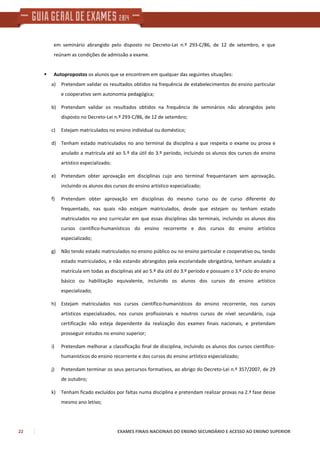 22 EXAMES FINAIS NACIONAIS DO ENSINO SECUNDÁRIO E ACESSO AO ENSINO SUPERIOR
em seminário abrangido pelo disposto no Decreto-Lei n.º 293-C/86, de 12 de setembro, e que
reúnam as condições de admissão a exame.
Autopropostos os alunos que se encontrem em qualquer das seguintes situações:
a) Pretendam validar os resultados obtidos na frequência de estabelecimentos do ensino particular
e cooperativo sem autonomia pedagógica;
b) Pretendam validar os resultados obtidos na frequência de seminários não abrangidos pelo
disposto no Decreto-Lei n.º 293-C/86, de 12 de setembro;
c) Estejam matriculados no ensino individual ou doméstico;
d) Tenham estado matriculados no ano terminal da disciplina a que respeita o exame ou prova e
anulado a matrícula até ao 5.º dia útil do 3.º período, incluindo os alunos dos cursos do ensino
artístico especializado;
e) Pretendam obter aprovação em disciplinas cujo ano terminal frequentaram sem aprovação,
incluindo os alunos dos cursos do ensino artístico especializado;
f) Pretendam obter aprovação em disciplinas do mesmo curso ou de curso diferente do
frequentado, nas quais não estejam matriculados, desde que estejam ou tenham estado
matriculados no ano curricular em que essas disciplinas são terminais, incluindo os alunos dos
cursos científico-humanísticos do ensino recorrente e dos cursos do ensino artístico
especializado;
g) Não tendo estado matriculados no ensino público ou no ensino particular e cooperativo ou, tendo
estado matriculados, e não estando abrangidos pela escolaridade obrigatória, tenham anulado a
matrícula em todas as disciplinas até ao 5.º dia útil do 3.º período e possuam o 3.º ciclo do ensino
básico ou habilitação equivalente, incluindo os alunos dos cursos do ensino artístico
especializado;
h) Estejam matriculados nos cursos científico-humanísticos do ensino recorrente, nos cursos
artísticos especializados, nos cursos profissionais e noutros cursos de nível secundário, cuja
certificação não esteja dependente da realização dos exames finais nacionais, e pretendam
prosseguir estudos no ensino superior;
i) Pretendam melhorar a classificação final de disciplina, incluindo os alunos dos cursos científico-
humanísticos do ensino recorrente e dos cursos do ensino artístico especializado;
j) Pretendam terminar os seus percursos formativos, ao abrigo do Decreto-Lei n.º 357/2007, de 29
de outubro;
k) Tenham ficado excluídos por faltas numa disciplina e pretendam realizar provas na 2.ª fase desse
mesmo ano letivo;
 