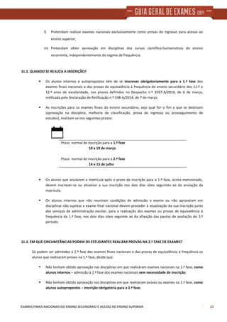 EXAMES FINAIS NACIONAIS DO ENSINO SECUNDÁRIO E ACESSO AO ENSINO SUPERIOR 23
l) Pretendam realizar exames nacionais exclusivamente como provas de ingresso para acesso ao
ensino superior;
m) Pretendam obter aprovação em disciplinas dos cursos científico-humanísticos do ensino
recorrente, independentemente do regime de frequência.
11.2. QUANDO SE REALIZA A INSCRIÇÃO?
Os alunos internos e autopropostos têm de se inscrever obrigatoriamente para a 1.ª fase dos
exames finais nacionais e das provas de equivalência à frequência do ensino secundário dos 11.º e
12.º anos de escolaridade, nos prazos definidos no Despacho n.º 3597-A/2014, de 6 de março,
retificada pela Declaração de Retificação n.º 248-A/2014, de 7 de março.
As inscrições para os exames finais do ensino secundário, seja qual for o fim a que se destinam
(aprovação na disciplina, melhoria de classificação, prova de ingresso ou prosseguimento de
estudos), realizam-se nos seguintes prazos:
Prazo normal de inscrição para a 1.ª fase
10 a 19 de março
Prazo normal de inscrição para a 2.ª fase
14 e 15 de julho
Os alunos que anularem a matrícula após o prazo de inscrição para a 1.ª fase, acima mencionado,
devem inscrever-se ou atualizar a sua inscrição nos dois dias úteis seguintes ao da anulação da
matrícula.
Os alunos internos que não reuniram condições de admissão a exame ou não aprovaram em
disciplinas não sujeitas a exame final nacional devem proceder à atualização da sua inscrição junto
dos serviços de administração escolar, para a realização dos exames ou provas de equivalência à
frequência da 1.ª fase, nos dois dias úteis seguinte ao da afixação das pautas de avaliação do 3.º
período.
11.3. EM QUE CIRCUNSTÂNCIAS PODEM OS ESTUDANTES REALIZAR PROVAS NA 2.ª FASE DE EXAMES?
Só podem ser admitidos à 2.ª fase dos exames finais nacionais e das provas de equivalência à frequência os
alunos que realizaram provas na 1.ª fase, desde que:
Não tenham obtido aprovação nas disciplinas em que realizaram exames nacionais na 1.ª fase, como
alunos internos – admissão à 2.ª fase dos exames nacionais sem necessidade de inscrição;
Não tenham obtido aprovação nas disciplinas em que realizaram provas ou exames na 1.ª fase, como
alunos autopropostos – inscrição obrigatória para a 2.ª fase;
 