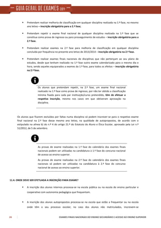 24 EXAMES FINAIS NACIONAIS DO ENSINO SECUNDÁRIO E ACESSO AO ENSINO SUPERIOR
Pretendam realizar melhoria de classificação em qualquer disciplina realizada na 1.ª fase, no mesmo
ano letivo – inscrição obrigatória para a 2.ª fase;
Pretendam repetir o exame final nacional de qualquer disciplina realizada na 1.ª fase que se
constitua como prova de ingresso ou para prosseguimento de estudos – inscrição obrigatória para a
2.ª fase.
Pretendam realizar exames na 2.ª fase para melhoria de classificação em qualquer disciplina
concluída por frequência no presente ano letivo de 2013/2014 – inscrição obrigatória na 2.ª fase.
Pretendam realizar exames finais nacionais de disciplinas que não pertençam ao seu plano de
estudos, desde que tenham realizado na 1.ª fase outro exame calendarizado para o mesmo dia e
hora, sendo aqueles equiparados a exames da 1.ª fase, para todos os efeitos – inscrição obrigatória
na 2.ª fase.
Os alunos que pretendam repetir, na 2.ª fase, um exame final nacional
realizado na 1.ª fase como prova de ingresso, por não ter obtido a classificação
mínima fixada para cada par instituição/curso pretendido, têm de efetuar a
respetiva inscrição, mesmo nos casos em que obtiveram aprovação na
disciplina.
Os alunos que ficarem excluídos por faltas numa disciplina só podem inscrever-se para o respetivo exame
final nacional na 2.ª fase desse mesmo ano letivo, na qualidade de autopropostos, de acordo com o
estipulado na alínea b) do n.º 4 do artigo 21.º do Estatuto do Aluno e Ética Escolar, aprovado pela Lei n.º
51/2012, de 5 de setembro.
As provas de exame realizadas na 1.ª fase do calendário dos exames finais
nacionais podem ser utilizadas na candidatura à 1.ª fase do concurso nacional
de acesso ao ensino superior.
As provas de exame realizadas na 2.ª fase do calendário dos exames finais
nacionais só podem ser utilizadas na candidatura à 2.ª fase do concurso
nacional de acesso ao ensino superior.
11.4. ONDE DEVE SER EFETUADA A INSCRIÇÃO PARA EXAME?
A inscrição dos alunos internos processa-se na escola pública ou na escola do ensino particular e
cooperativo com autonomia pedagógica que frequentam.
A inscrição dos alunos autopropostos processa-se na escola que estão a frequentar ou na escola
onde têm o seu processo escolar; no caso dos alunos não matriculados, inscrevem-se
 