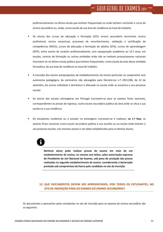 EXAMES FINAIS NACIONAIS DO ENSINO SECUNDÁRIO E ACESSO AO ENSINO SUPERIOR 25
preferencialmente na última escola que tenham frequentado ou onde tenham concluído o curso do
ensino secundário ou, ainda, numa escola da sua área de residência ou local de trabalho.
Os alunos dos cursos de educação e formação (CEF), ensino secundário recorrente, ensino
profissional, ensino vocacional, processos de reconhecimento, validação e certificação de
competências (RVCC), cursos de educação e formação de adultos (EFA), cursos de aprendizagem
(IEFP), entre outros de carácter profissionalizante, com equiparação académica ao 12.º anos, em
escolas, centros de formação ou outras entidades onde não se realizam provas/exames nacionais
inscrevem-se na última escola pública que tenham frequentado, numa escola da área dessa entidade
formadora, da sua área de residência ou local de trabalho.
A inscrição dos alunos autopropostos de estabelecimentos do ensino particular ou cooperativo sem
autonomia pedagógica, de seminários não abrangidos pelo Decreto-Lei n.º 293-C/86, de 12 de
setembro, do ensino individual e doméstico é efetuada na escola onde se encontra o seu processo
escolar.
Os alunos das escolas estrangeiras em Portugal inscrevem-se para os exames finais nacionais,
correspondentes às provas de ingresso, numa escola secundária pública da área onde se situa a sua
escola ou a sua residência.
Os estudantes residentes ou a estudar no estrangeiro inscrevem-se e realizam, na 1.ª fase, os
exames finais nacionais numa escola secundária pública à sua escolha ou na escola onde tenham o
seu processo escolar, nos mesmos prazos e nas datas estabelecidas para os demais alunos.
Nenhum aluno pode realizar provas de exame em mais de um
estabelecimento de ensino, no mesmo ano letivo, salvo autorização expressa
do Presidente do Júri Nacional de Exames, sob pena de anulação das provas
realizadas no segundo estabelecimento de ensino, considerando a declaração
prestada sob compromisso de honra pelo candidato no ato da inscrição
12. QUE DOCUMENTOS DEVEM SER APRESENTADOS, POR TODOS OS ESTUDANTES, NO
ATO DE INSCRIÇÃO PARA OS EXAMES DO ENSINO SECUNDÁRIO?
Os documentos a apresentar pelos estudantes no ato de inscrição para os exames do ensino secundário são
os seguintes:
 