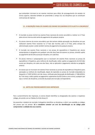 EXAMES FINAIS NACIONAIS DO ENSINO SECUNDÁRIO E ACESSO AO ENSINO SUPERIOR 27
que pretendam inscrever-se em exames nacionais para efeito de prosseguimento de estudos no
ensino superior, devendo também ser preenchido o campo 3.8, nas disciplinas que se constituam
como provas de ingresso.
13. A INSCRIÇÃO PARA OS EXAMES DO ENSINO SECUNDÁRIO ESTÁ SUJEITA A ENCARGOS?
A inscrição no prazo normal nos exames finais nacionais do ensino secundário a realizar na 1.ª fase
pelos alunos internos está isenta do pagamento de qualquer propina.
Os alunos internos do ensino secundário que não tenham obtido aprovação nas disciplinas em que
realizaram exames finais nacionais na 1.ª fase são inscritos, para a 2.ª fase, pelos serviços de
administração escolar e estão também isentos de pagamento de qualquer propina.
A inscrição nos exames finais nacionais e nas provas de equivalência à frequência por alunos
autopropostos é obrigatória em qualquer uma das duas fases de exames ou provas, estando sujeita
ao pagamento de €3 (três euros) por disciplina, em cada fase.
Os alunos internos e autopropostos que se inscrevam em exames finais nacionais ou provas de
equivalência à frequência, para melhoria de classificação, estão sujeitos ao pagamento de €10 (dez
euros) por disciplina, em cada uma das fases, não se aplicando o pagamento referido no parágrafo
anterior.
Os alunos que se inscrevam em exames finais nacionais ou provas de equivalência à frequência para
aprovação ou melhoria de classificação, depois de expirados os prazos de inscrição estipulados no
Despacho n.º 3597-A/2014, de 6 de março, retificado pela Declaração de Retificação n.º 248-A/2014,
de 7 de março, estão sujeitos ao pagamento suplementar de €25 (vinte e cinco euros), qualquer que
seja o número de disciplinas, acrescido da propina de inscrição correspondente.
14. ANTES DO PREENCHIMENTO DOS IMPRESSOS
Para o preenchimento dos impressos, os alunos devem identificar as designações dos exames e respetivos
códigos, de acordo com as Tabelas A e B do Anexo IV.
Ao preencher o boletim de inscrição é obrigatório identificar as disciplinas e referir com exatidão os códigos
das provas que vai prestar. Se o estudante cometer um erro de identificação ou de código pode
comprometer a validade dos seus exames.
 