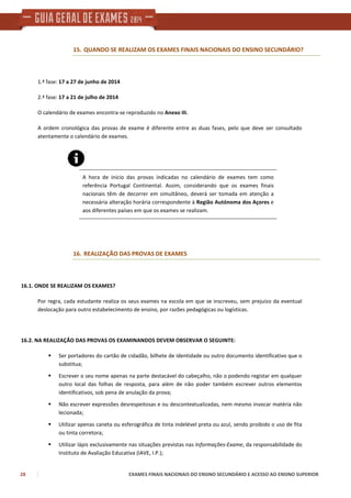 28 EXAMES FINAIS NACIONAIS DO ENSINO SECUNDÁRIO E ACESSO AO ENSINO SUPERIOR
15. QUANDO SE REALIZAM OS EXAMES FINAIS NACIONAIS DO ENSINO SECUNDÁRIO?
1.ª fase: 17 a 27 de junho de 2014
2.ª fase: 17 a 21 de julho de 2014
O calendário de exames encontra-se reproduzido no Anexo III.
A ordem cronológica das provas de exame é diferente entre as duas fases, pelo que deve ser consultado
atentamente o calendário de exames.
A hora de início das provas indicadas no calendário de exames tem como
referência Portugal Continental. Assim, considerando que os exames finais
nacionais têm de decorrer em simultâneo, deverá ser tomada em atenção a
necessária alteração horária correspondente à Região Autónoma dos Açores e
aos diferentes países em que os exames se realizam.
16. REALIZAÇÃO DAS PROVAS DE EXAMES
16.1. ONDE SE REALIZAM OS EXAMES?
Por regra, cada estudante realiza os seus exames na escola em que se inscreveu, sem prejuízo da eventual
deslocação para outro estabelecimento de ensino, por razões pedagógicas ou logísticas.
16.2. NA REALIZAÇÃO DAS PROVAS OS EXAMINANDOS DEVEM OBSERVAR O SEGUINTE:
Ser portadores do cartão de cidadão, bilhete de identidade ou outro documento identificativo que o
substitua;
Escrever o seu nome apenas na parte destacável do cabeçalho, não o podendo registar em qualquer
outro local das folhas de resposta, para além de não poder também escrever outros elementos
identificativos, sob pena de anulação da prova;
Não escrever expressões desrespeitosas e ou descontextualizadas, nem mesmo invocar matéria não
lecionada;
Utilizar apenas caneta ou esferográfica de tinta indelével preta ou azul, sendo proibido o uso de fita
ou tinta corretora;
Utilizar lápis exclusivamente nas situações previstas nas Informações-Exame, da responsabilidade do
Instituto de Avaliação Educativa (IAVE, I.P.);
 