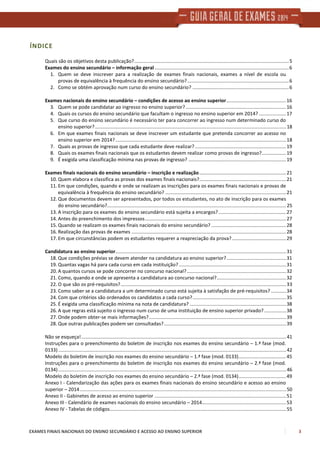 EXAMES FINAIS NACIONAIS DO ENSINO SECUNDÁRIO E ACESSO AO ENSINO SUPERIOR 3
ÍNDICE
Quais são os objetivos desta publicação?..................................................................................................................5
Exames do ensino secundário – informação geral...................................................................................................6
1. Quem se deve inscrever para a realização de exames finais nacionais, exames a nível de escola ou
provas de equivalência à frequência do ensino secundário?...........................................................................6
2. Como se obtém aprovação num curso do ensino secundário? .......................................................................6
Exames nacionais do ensino secundário – condições de acesso ao ensino superior............................................16
3. Quem se pode candidatar ao ingresso no ensino superior?..........................................................................16
4. Quais os cursos do ensino secundário que facultam o ingresso no ensino superior em 2014? ....................17
5. Que curso do ensino secundário é necessário ter para concorrer ao ingresso num determinado curso do
ensino superior?.............................................................................................................................................18
6. Em que exames finais nacionais se deve inscrever um estudante que pretenda concorrer ao acesso no
ensino superior em 2014?..............................................................................................................................18
7. Quais as provas de ingresso que cada estudante deve realizar? ...................................................................19
8. Quais os exames finais nacionais que os estudantes devem realizar como provas de ingresso?..................19
9. É exigida uma classificação mínima nas provas de ingresso? ........................................................................19
Exames finais nacionais do ensino secundário – inscrição e realização................................................................21
10. Quem elabora e classifica as provas dos exames finais nacionais?................................................................21
11. Em que condições, quando e onde se realizam as inscrições para os exames finais nacionais e provas de
equivalência à frequência do ensino secundário? .........................................................................................21
12. Que documentos devem ser apresentados, por todos os estudantes, no ato de inscrição para os exames
do ensino secundário?....................................................................................................................................25
13. A inscrição para os exames do ensino secundário está sujeita a encargos?..................................................27
14. Antes do preenchimento dos impressos........................................................................................................27
15. Quando se realizam os exames finais nacionais do ensino secundário? .......................................................28
16. Realização das provas de exames ..................................................................................................................28
17. Em que circunstâncias podem os estudantes requerer a reapreciação da prova?........................................29
Candidatura ao ensino superior..............................................................................................................................31
18. Que condições prévias se devem atender na candidatura ao ensino superior?............................................31
19. Quantas vagas há para cada curso em cada instituição? ...............................................................................31
20. A quantos cursos se pode concorrer no concurso nacional? .........................................................................32
21. Como, quando e onde se apresenta a candidatura ao concurso nacional?...................................................32
22. O que são os pré-requisitos?..........................................................................................................................33
23. Como saber se a candidatura a um determinado curso está sujeita à satisfação de pré-requisitos? ...........34
24. Com que critérios são ordenados os candidatos a cada curso?.....................................................................35
25. É exigida uma classificação mínima na nota de candidatura? .......................................................................38
26. A que regras está sujeito o ingresso num curso de uma instituição de ensino superior privado? ................38
27. Onde podem obter-se mais informações?.....................................................................................................39
28. Que outras publicações podem ser consultadas?..........................................................................................39
Não se esqueça!.......................................................................................................................................................41
Instruções para o preenchimento do boletim de inscrição nos exames do ensino secundário – 1.ª fase (mod.
0133) ........................................................................................................................................................................42
Modelo do boletim de inscrição nos exames do ensino secundário – 1.ª fase (mod. 0133)...................................45
Instruções para o preenchimento do boletim de inscrição nos exames do ensino secundário – 2.ª fase (mod.
0134) ........................................................................................................................................................................46
Modelo do boletim de inscrição nos exames do ensino secundário – 2.ª fase (mod. 0134)...................................49
Anexo I - Calendarização das ações para os exames finais nacionais do ensino secundário e acesso ao ensino
superior – 2014........................................................................................................................................................50
Anexo II - Gabinetes de acesso ao ensino superior .................................................................................................51
Anexo III - Calendário de exames nacionais do ensino secundário – 2014..............................................................53
Anexo IV - Tabelas de códigos..................................................................................................................................55
 