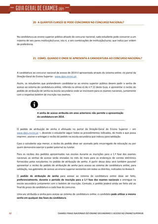 32 EXAMES FINAIS NACIONAIS DO ENSINO SECUNDÁRIO E ACESSO AO ENSINO SUPERIOR
20. A QUANTOS CURSOS SE PODE CONCORRER NO CONCURSO NACIONAL?
Na candidatura ao ensino superior público através do concurso nacional, cada estudante pode concorrer a um
máximo de seis pares instituição/curso, isto é, a seis combinações de instituição/curso, que indica por ordem
de preferência.
21. COMO, QUANDO E ONDE SE APRESENTA A CANDIDATURA AO CONCURSO NACIONAL?
A candidatura ao concurso nacional de acesso de 2014 é apresentada através do sistema online, no portal da
Direção-Geral do Ensino Superior - www.dges.mctes.pt.
Assim, os estudantes que pretenderem candidatar-se ao ensino superior público devem pedir a senha de
acesso ao sistema de candidatura online, referida na alínea e) do n.º 12 deste Guia, e apresentar o recibo do
pedido de atribuição de senha na escola secundária onde se inscrevem para os exames nacionais, juntamente
com o respetivo boletim de inscrição nos exames.
A senha de acesso atribuída em anos anteriores não permite a apresentação
da candidatura em 2014.
O pedido de atribuição de senha é efetuado no portal da Direção-Geral do Ensino Superior – em
www.dges.mctes.pt –, devendo o estudante seguir todos os procedimentos indicados, de modo a que possa
imprimir, assinar e entregar o recibo do pedido na escola secundária que indicou para validação.
Caso o estudante seja menor, o recibo do pedido deve ser assinado pelo encarregado de educação ou por
quem demonstre exercer o poder paternal ou tutelar.
Para os recibos dos pedidos apresentados nas escolas durante as inscrições para a 1.ª fase dos exames
nacionais as senhas de acesso serão enviadas no mês de maio para os endereços de correio eletrónico
fornecidos pelos estudantes no pedido de atribuição de senha. A partir dessa data será também possível
apresentar o recibo do pedido de atribuição de senha para acesso ao sistema de candidatura online, para
validação, nos gabinetes de acesso ao ensino superior existentes em todos os distritos, indicados no Anexo II.
O pedido de atribuição de senha para acesso ao sistema de candidatura online deve ser feito,
preferencialmente, durante o período de inscrição para a 1.ª fase dos exames nacionais e entregue na
escola secundária juntamente com o boletim de inscrição. Contudo, o pedido poderá ainda ser feito até ao
final do prazo de candidatura a cada fase do concurso.
Uma vez atribuída a senha para acesso ao sistema de candidatura online, o candidato pode utilizar a mesma
senha em qualquer das fases da candidatura.
 
