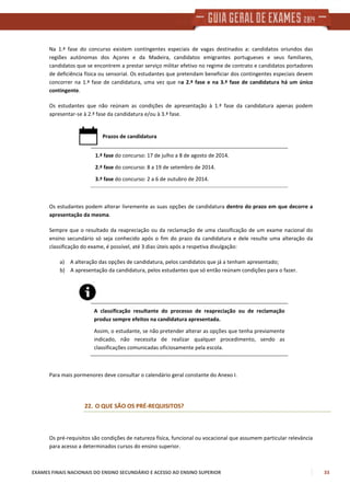 EXAMES FINAIS NACIONAIS DO ENSINO SECUNDÁRIO E ACESSO AO ENSINO SUPERIOR 33
Na 1.ª fase do concurso existem contingentes especiais de vagas destinados a: candidatos oriundos das
regiões autónomas dos Açores e da Madeira, candidatos emigrantes portugueses e seus familiares,
candidatos que se encontrem a prestar serviço militar efetivo no regime de contrato e candidatos portadores
de deficiência física ou sensorial. Os estudantes que pretendam beneficiar dos contingentes especiais devem
concorrer na 1.ª fase de candidatura, uma vez que na 2.ª fase e na 3.ª fase de candidatura há um único
contingente.
Os estudantes que não reúnam as condições de apresentação à 1.ª fase da candidatura apenas podem
apresentar-se à 2.ª fase da candidatura e/ou à 3.ª fase.
Prazos de candidatura
1.ª fase do concurso: 17 de julho a 8 de agosto de 2014.
2.ª fase do concurso: 8 a 19 de setembro de 2014.
3.ª fase do concurso: 2 a 6 de outubro de 2014.
Os estudantes podem alterar livremente as suas opções de candidatura dentro do prazo em que decorre a
apresentação da mesma.
Sempre que o resultado da reapreciação ou da reclamação de uma classificação de um exame nacional do
ensino secundário só seja conhecido após o fim do prazo da candidatura e dele resulte uma alteração da
classificação do exame, é possível, até 3 dias úteis após a respetiva divulgação:
a) A alteração das opções de candidatura, pelos candidatos que já a tenham apresentado;
b) A apresentação da candidatura, pelos estudantes que só então reúnam condições para o fazer.
A classificação resultante do processo de reapreciação ou de reclamação
produz sempre efeitos na candidatura apresentada.
Assim, o estudante, se não pretender alterar as opções que tenha previamente
indicado, não necessita de realizar qualquer procedimento, sendo as
classificações comunicadas oficiosamente pela escola.
Para mais pormenores deve consultar o calendário geral constante do Anexo I.
22. O QUE SÃO OS PRÉ-REQUISITOS?
Os pré-requisitos são condições de natureza física, funcional ou vocacional que assumem particular relevância
para acesso a determinados cursos do ensino superior.
 