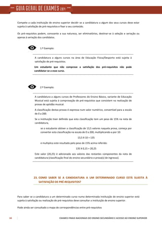 34 EXAMES FINAIS NACIONAIS DO ENSINO SECUNDÁRIO E ACESSO AO ENSINO SUPERIOR
Compete a cada instituição de ensino superior decidir se a candidatura a algum dos seus cursos deve estar
sujeita à satisfação de pré-requisitos e fixar o seu conteúdo.
Os pré-requisitos podem, consoante a sua natureza, ser eliminatórios, destinar-se à seleção e seriação ou
apenas à seriação dos candidatos.
1.º Exemplo:
A candidatura a alguns cursos na área de Educação Física/Desporto está sujeita à
satisfação de pré-requisitos.
Um estudante que não comprove a satisfação dos pré-requisitos não pode
candidatar-se a esse curso.
2.º Exemplo:
A candidatura a alguns cursos de Professores do Ensino Básico, variante de Educação
Musical está sujeita à comprovação de pré-requisitos que consistem na realização de
provas de aptidão musical.
A classificação destas provas é expressa num valor numérico, convertível para a escala
de 0 a 200.
Se a instituição tiver definido que esta classificação tem um peso de 15% na nota de
candidatura,
se o estudante obtiver a classificação de 13,5 valores naquela prova, começa por
converter esta classificação na escala de 0 a 200, multiplicando-a por 10:
13,5 X 10 = 135
e multiplica este resultado pelo peso de 15% acima referido:
135 X 0,15 = 20,25
Este valor (20,25) é adicionado aos valores das restantes componentes da nota de
candidatura (classificação final do ensino secundário e prova(s) de ingresso).
23. COMO SABER SE A CANDIDATURA A UM DETERMINADO CURSO ESTÁ SUJEITA À
SATISFAÇÃO DE PRÉ-REQUISITOS?
Para saber se a candidatura a um determinado curso numa determinada instituição de ensino superior está
sujeita à satisfação ou realização de pré-requisitos deve consultar a instituição de ensino superior.
Pode ainda ser consultado o mapa de correspondências entre pré-requisitos
 