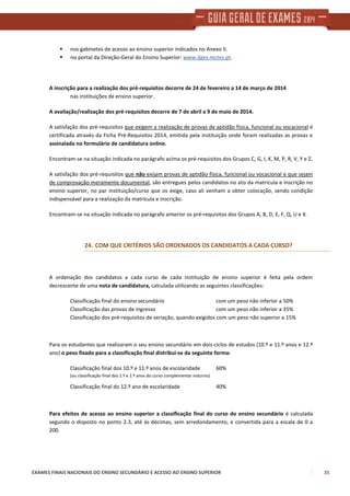 EXAMES FINAIS NACIONAIS DO ENSINO SECUNDÁRIO E ACESSO AO ENSINO SUPERIOR 35
nos gabinetes de acesso ao ensino superior indicados no Anexo II.
no portal da Direção-Geral do Ensino Superior: www.dges.mctes.pt.
A inscrição para a realização dos pré-requisitos decorre de 24 de fevereiro a 14 de março de 2014
nas instituições de ensino superior.
A avaliação/realização dos pré-requisitos decorre de 7 de abril a 9 de maio de 2014.
A satisfação dos pré-requisitos que exigem a realização de provas de aptidão física, funcional ou vocacional é
certificada através da Ficha Pré-Requisitos 2014, emitida pela instituição onde foram realizadas as provas e
assinalada no formulário de candidatura online.
Encontram-se na situação indicada no parágrafo acima os pré-requisitos dos Grupos C, G, I, K, M, P, R, V, Y e Z.
A satisfação dos pré-requisitos que não exijam provas de aptidão física, funcional ou vocacional e que sejam
de comprovação meramente documental, são entregues pelos candidatos no ato da matrícula e inscrição no
ensino superior, no par instituição/curso que os exige, caso ali venham a obter colocação, sendo condição
indispensável para a realização da matrícula e inscrição.
Encontram-se na situação indicada no parágrafo anterior os pré-requisitos dos Grupos A, B, D, E, F, Q, U e X.
24. COM QUE CRITÉRIOS SÃO ORDENADOS OS CANDIDATOS A CADA CURSO?
A ordenação dos candidatos a cada curso de cada instituição de ensino superior é feita pela ordem
decrescente de uma nota de candidatura, calculada utilizando as seguintes classificações:
Classificação final do ensino secundário com um peso não inferior a 50%
Classificação das provas de ingresso com um peso não inferior a 35%
Classificação dos pré-requisitos de seriação, quando exigidos com um peso não superior a 15%
Para os estudantes que realizaram o seu ensino secundário em dois ciclos de estudos (10.º e 11.º anos e 12.º
ano) o peso fixado para a classificação final distribui-se da seguinte forma:
Classificação final dos 10.º e 11.º anos de escolaridade 60%
(ou classificação final dos 1.º e 2.º anos do curso complementar noturno)
Classificação final do 12.º ano de escolaridade 40%
Para efeitos de acesso ao ensino superior a classificação final do curso do ensino secundário é calculada
segundo o disposto no ponto 2.3, até às décimas, sem arredondamento, e convertida para a escala de 0 a
200.
 