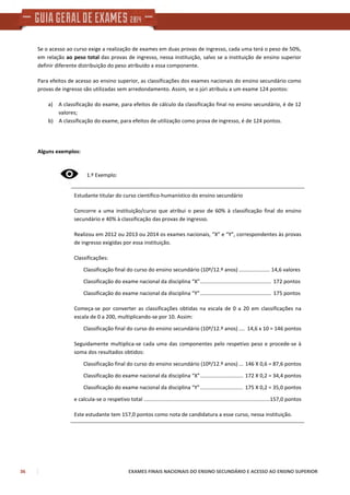 36 EXAMES FINAIS NACIONAIS DO ENSINO SECUNDÁRIO E ACESSO AO ENSINO SUPERIOR
Se o acesso ao curso exige a realização de exames em duas provas de ingresso, cada uma terá o peso de 50%,
em relação ao peso total das provas de ingresso, nessa instituição, salvo se a instituição de ensino superior
definir diferente distribuição do peso atribuído a essa componente.
Para efeitos de acesso ao ensino superior, as classificações dos exames nacionais do ensino secundário como
provas de ingresso são utilizadas sem arredondamento. Assim, se o júri atribuiu a um exame 124 pontos:
a) A classificação do exame, para efeitos de cálculo da classificação final no ensino secundário, é de 12
valores;
b) A classificação do exame, para efeitos de utilização como prova de ingresso, é de 124 pontos.
Alguns exemplos:
1.º Exemplo:
Estudante titular do curso científico-humanístico do ensino secundário
Concorre a uma instituição/curso que atribui o peso de 60% à classificação final do ensino
secundário e 40% à classificação das provas de ingresso.
Realizou em 2012 ou 2013 ou 2014 os exames nacionais, ”X” e “Y”, correspondentes às provas
de ingresso exigidas por essa instituição.
Classificações:
Classificação final do curso do ensino secundário (10º/12.º anos) ..................... 14,6 valores
Classificação do exame nacional da disciplina “X”................................................ 172 pontos
Classificação do exame nacional da disciplina “Y”................................................ 175 pontos
Começa-se por converter as classificações obtidas na escala de 0 a 20 em classificações na
escala de 0 a 200, multiplicando-se por 10. Assim:
Classificação final do curso do ensino secundário (10º/12.º anos) .... 14,6 x 10 = 146 pontos
Seguidamente multiplica-se cada uma das componentes pelo respetivo peso e procede-se à
soma dos resultados obtidos:
Classificação final do curso do ensino secundário (10º/12.º anos) ... 146 X 0,6 = 87,6 pontos
Classificação do exame nacional da disciplina “X”............................. 172 X 0,2 = 34,4 pontos
Classificação do exame nacional da disciplina “Y”............................. 175 X 0,2 = 35,0 pontos
e calcula-se o respetivo total .....................................................................................157,0 pontos
Este estudante tem 157,0 pontos como nota de candidatura a esse curso, nessa instituição.
 
