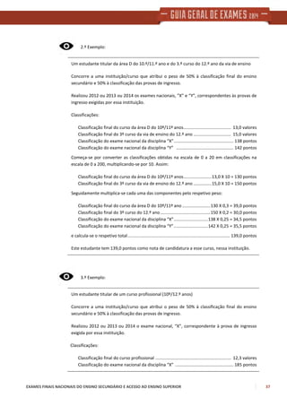 EXAMES FINAIS NACIONAIS DO ENSINO SECUNDÁRIO E ACESSO AO ENSINO SUPERIOR 37
2.º Exemplo:
Um estudante titular da área D do 10.º/11.º ano e do 3.º curso do 12.º ano da via de ensino
Concorre a uma instituição/curso que atribui o peso de 50% à classificação final do ensino
secundário e 50% à classificação das provas de ingresso.
Realizou 2012 ou 2013 ou 2014 os exames nacionais, ”X” e “Y”, correspondentes às provas de
ingresso exigidas por essa instituição.
Classificações:
Classificação final do curso da área D do 10º/11º anos....................................... 13,0 valores
Classificação final do 3º curso da via de ensino do 12.º ano ............................... 15,0 valores
Classificação do exame nacional da disciplina “X”................................................. 138 pontos
Classificação do exame nacional da disciplina “Y” ............................................... 142 pontos
Começa-se por converter as classificações obtidas na escala de 0 a 20 em classificações na
escala de 0 a 200, multiplicando-se por 10. Assim:
Classificação final do curso da área D do 10º/11º anos.......................13,0 X 10 = 130 pontos
Classificação final do 3º curso da via de ensino do 12.º ano ...............15,0 X 10 = 150 pontos
Seguidamente multiplica-se cada uma das componentes pelo respetivo peso:
Classificação final do curso da área D do 10º/11º ano .......................130 X 0,3 = 39,0 pontos
Classificação final do 3º curso do 12.º ano .........................................150 X 0,2 = 30,0 pontos
Classificação do exame nacional da disciplina “X”............................138 X 0,25 = 34,5 pontos
Classificação do exame nacional da disciplina “Y”............................142 X 0,25 = 35,5 pontos
e calcula-se o respetivo total.................................................................................... 139,0 pontos
Este estudante tem 139,0 pontos como nota de candidatura a esse curso, nessa instituição.
3.º Exemplo:
Um estudante titular de um curso profissional (10º/12.º anos)
Concorre a uma instituição/curso que atribui o peso de 50% à classificação final do ensino
secundário e 50% à classificação das provas de ingresso.
Realizou 2012 ou 2013 ou 2014 o exame nacional, “X”, correspondente à prova de ingresso
exigida por essa instituição.
Classificações:
Classificação final do curso profissional .............................................................. 12,3 valores
Classificação do exame nacional da disciplina “X” ................................................ 185 pontos
 