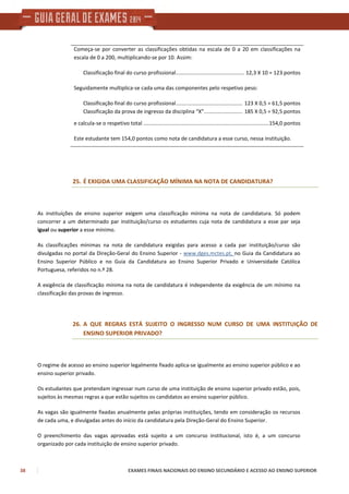38 EXAMES FINAIS NACIONAIS DO ENSINO SECUNDÁRIO E ACESSO AO ENSINO SUPERIOR
Começa-se por converter as classificações obtidas na escala de 0 a 20 em classificações na
escala de 0 a 200, multiplicando-se por 10. Assim:
Classificação final do curso profissional.............................................. 12,3 X 10 = 123 pontos
Seguidamente multiplica-se cada uma das componentes pelo respetivo peso:
Classificação final do curso profissional............................................. 123 X 0,5 = 61,5 pontos
Classificação da prova de ingresso da disciplina “X”.......................... 185 X 0,5 = 92,5 pontos
e calcula-se o respetivo total .....................................................................................154,0 pontos
Este estudante tem 154,0 pontos como nota de candidatura a esse curso, nessa instituição.
25. É EXIGIDA UMA CLASSIFICAÇÃO MÍNIMA NA NOTA DE CANDIDATURA?
As instituições de ensino superior exigem uma classificação mínima na nota de candidatura. Só podem
concorrer a um determinado par instituição/curso os estudantes cuja nota de candidatura a esse par seja
igual ou superior a esse mínimo.
As classificações mínimas na nota de candidatura exigidas para acesso a cada par instituição/curso são
divulgadas no portal da Direção-Geral do Ensino Superior - www.dges.mctes.pt, no Guia da Candidatura ao
Ensino Superior Público e no Guia da Candidatura ao Ensino Superior Privado e Universidade Católica
Portuguesa, referidos no n.º 28.
A exigência de classificação mínima na nota de candidatura é independente da exigência de um mínimo na
classificação das provas de ingresso.
26. A QUE REGRAS ESTÁ SUJEITO O INGRESSO NUM CURSO DE UMA INSTITUIÇÃO DE
ENSINO SUPERIOR PRIVADO?
O regime de acesso ao ensino superior legalmente fixado aplica-se igualmente ao ensino superior público e ao
ensino superior privado.
Os estudantes que pretendam ingressar num curso de uma instituição de ensino superior privado estão, pois,
sujeitos às mesmas regras a que estão sujeitos os candidatos ao ensino superior público.
As vagas são igualmente fixadas anualmente pelas próprias instituições, tendo em consideração os recursos
de cada uma, e divulgadas antes do início da candidatura pela Direção-Geral do Ensino Superior.
O preenchimento das vagas aprovadas está sujeito a um concurso institucional, isto é, a um concurso
organizado por cada instituição de ensino superior privado.
 