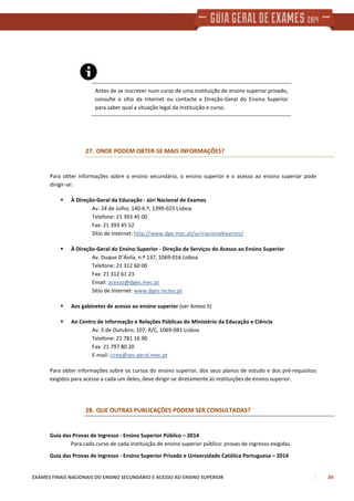 EXAMES FINAIS NACIONAIS DO ENSINO SECUNDÁRIO E ACESSO AO ENSINO SUPERIOR 39
Antes de se inscrever num curso de uma instituição de ensino superior privado,
consulte o sítio da Internet ou contacte a Direção-Geral do Ensino Superior
para saber qual a situação legal da instituição e curso.
27. ONDE PODEM OBTER-SE MAIS INFORMAÇÕES?
Para obter informações sobre o ensino secundário, o ensino superior e o acesso ao ensino superior pode
dirigir-se:
À Direção-Geral da Educação - Júri Nacional de Exames
Av. 24 de Julho, 140-6.º, 1399-025 Lisboa
Telefone: 21 393 45 00
Fax: 21 393 45 52
Sítio de Internet: http://www.dge.mec.pt/jurinacionalexames/
À Direção-Geral do Ensino Superior - Direção de Serviços do Acesso ao Ensino Superior
Av. Duque D’Ávila, n.º 137, 1069-016 Lisboa
Telefone: 21 312 60 00
Fax: 21 312 61 23
Email: acesso@dges.mec.pt
Sítio de Internet: www.dges.mctes.pt
Aos gabinetes de acesso ao ensino superior (ver Anexo II)
Ao Centro de Informação e Relações Públicas do Ministério da Educação e Ciência
Av. 5 de Outubro, 107, R/C, 1069-081 Lisboa
Telefone: 21 781 16 90
Fax: 21 797 80 20
E-mail: cirep@sec-geral.mec.pt
Para obter informações sobre os cursos do ensino superior, dos seus planos de estudo e dos pré-requisitos
exigidos para acesso a cada um deles, deve dirigir-se diretamente às instituições de ensino superior.
28. QUE OUTRAS PUBLICAÇÕES PODEM SER CONSULTADAS?
Guia das Provas de Ingresso - Ensino Superior Público – 2014
Para cada curso de cada instituição de ensino superior público: provas de ingresso exigidas.
Guia das Provas de Ingresso - Ensino Superior Privado e Universidade Católica Portuguesa – 2014
 