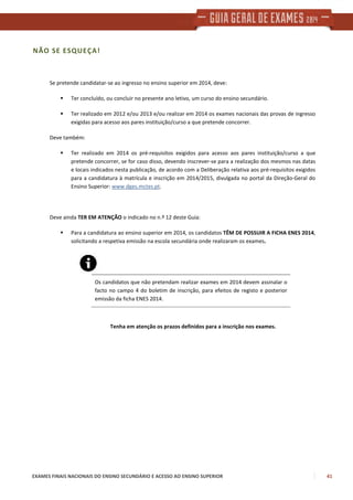 EXAMES FINAIS NACIONAIS DO ENSINO SECUNDÁRIO E ACESSO AO ENSINO SUPERIOR 41
NÃO SE ESQUEÇA!
Se pretende candidatar-se ao ingresso no ensino superior em 2014, deve:
Ter concluído, ou concluir no presente ano letivo, um curso do ensino secundário.
Ter realizado em 2012 e/ou 2013 e/ou realizar em 2014 os exames nacionais das provas de ingresso
exigidas para acesso aos pares instituição/curso a que pretende concorrer.
Deve também:
Ter realizado em 2014 os pré-requisitos exigidos para acesso aos pares instituição/curso a que
pretende concorrer, se for caso disso, devendo inscrever-se para a realização dos mesmos nas datas
e locais indicados nesta publicação, de acordo com a Deliberação relativa aos pré-requisitos exigidos
para a candidatura à matrícula e inscrição em 2014/2015, divulgada no portal da Direção-Geral do
Ensino Superior: www.dges.mctes.pt.
Deve ainda TER EM ATENÇÃO o indicado no n.º 12 deste Guia:
Para a candidatura ao ensino superior em 2014, os candidatos TÊM DE POSSUIR A FICHA ENES 2014,
solicitando a respetiva emissão na escola secundária onde realizaram os exames.
Os candidatos que não pretendam realizar exames em 2014 devem assinalar o
facto no campo 4 do boletim de inscrição, para efeitos de registo e posterior
emissão da ficha ENES 2014.
Tenha em atenção os prazos definidos para a inscrição nos exames.
 