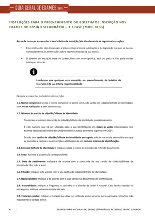 42 EXAMES FINAIS NACIONAIS DO ENSINO SECUNDÁRIO E ACESSO AO ENSINO SUPERIOR
INSTRUÇÕES PARA O PREENCHIMENTO DO BOLETIM DE INSCRIÇÃO NOS
EXAMES DO ENSINO SECUNDÁRIO – 1.ª FASE (MOD. 0133)
Antes de começar a preencher o seu boletim de inscrição, leia atentamente as seguintes instruções:
Estas instruções não dispensam a leitura integral desta publicação e da legislação na qual se baseia,
nomeadamente, as orientações sobre exames afixadas na sua escola.
O boletim de inscrição deve ser preenchido com esferográfica, azul ou preta e não pode conter
quaisquer rasuras.
Lembre-se que qualquer erro cometido no preenchimento do boletim de
inscrição é da sua inteira responsabilidade
Campos a preencher no boletim de inscrição:
1.1. Nome completo: Escreva o nome completo tal como consta do cartão de cidadão/bilhete de identidade,
com letras maiúsculas e sem abreviaturas.
1.2. Número do cartão de cidadão/bilhete de identidade
Transcreva o número do cartão de cidadão/bilhete de identidade, cuidadosamente.
É este número que irá ser utilizado para a sua identificação em todas as ações relacionadas com
exames nacionais do ensino secundário e com o acesso ao ensino superior em 2014.
Se não tem cartão de cidadão/bilhete de identidade português, solicite na escola secundária em que
se encontra a realizar a sua inscrição a atribuição de um número interno de identificação.
1.3. Emissão (bilhete de identidade): Indique a data e o local de emissão do referido documento.
1.4. Sexo: Assinale a quadrícula correspondente.
1.5. Data de nascimento: Indique-a de acordo com a constante do seu cartão de cidadão/bilhete de
identidade (dia, mês e ano).
1.6. Filiação: Indique-a de acordo com o seu cartão de cidadão/bilhete de identidade.
1.7. Nacionalidade: Indique-a de acordo com o que consta no documento de identificação.
1.8. Naturalidade: Indique a freguesia, o concelho e o distrito de onde é natural. Caso tenha nascido no
estrangeiro, indique somente o nome do país.
1.9. Endereço postal: Indique a morada que deve ser utilizada pelos serviços para eventuais contactos, não
esquecendo o código postal.
 