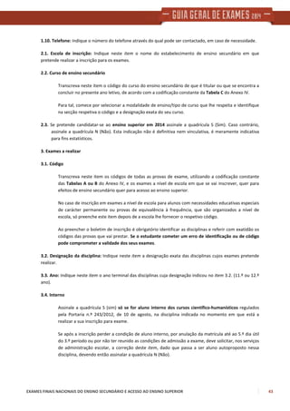 EXAMES FINAIS NACIONAIS DO ENSINO SECUNDÁRIO E ACESSO AO ENSINO SUPERIOR 43
1.10. Telefone: Indique o número do telefone através do qual pode ser contactado, em caso de necessidade.
2.1. Escola de inscrição: Indique neste item o nome do estabelecimento de ensino secundário em que
pretende realizar a inscrição para os exames.
2.2. Curso de ensino secundário
Transcreva neste item o código do curso do ensino secundário de que é titular ou que se encontra a
concluir no presente ano letivo, de acordo com a codificação constante da Tabela C do Anexo IV.
Para tal, comece por selecionar a modalidade de ensino/tipo de curso que lhe respeita e identifique
na secção respetiva o código e a designação exata do seu curso.
2.3. Se pretende candidatar-se ao ensino superior em 2014 assinale a quadrícula S (Sim). Caso contrário,
assinale a quadrícula N (Não). Esta indicação não é definitiva nem vinculativa, é meramente indicativa
para fins estatísticos.
3. Exames a realizar
3.1. Código
Transcreva neste item os códigos de todas as provas de exame, utilizando a codificação constante
das Tabelas A ou B do Anexo IV, e os exames a nível de escola em que se vai inscrever, quer para
efeitos de ensino secundário quer para acesso ao ensino superior.
No caso de inscrição em exames a nível de escola para alunos com necessidades educativas especiais
de carácter permanente ou provas de equivalência à frequência, que são organizados a nível de
escola, só preenche este item depois de a escola lhe fornecer o respetivo código.
Ao preencher o boletim de inscrição é obrigatório identificar as disciplinas e referir com exatidão os
códigos das provas que vai prestar. Se o estudante cometer um erro de identificação ou de código
pode comprometer a validade dos seus exames.
3.2. Designação da disciplina: Indique neste item a designação exata das disciplinas cujos exames pretende
realizar.
3.3. Ano: Indique neste item o ano terminal das disciplinas cuja designação indicou no item 3.2. (11.º ou 12.º
ano).
3.4. Interno
Assinale a quadrícula S (sim) só se for aluno interno dos cursos científico-humanísticos regulados
pela Portaria n.º 243/2012, de 10 de agosto, na disciplina indicada no momento em que está a
realizar a sua inscrição para exame.
Se após a inscrição perder a condição de aluno interno, por anulação da matrícula até ao 5.º dia útil
do 3.º período ou por não ter reunido as condições de admissão a exame, deve solicitar, nos serviços
de administração escolar, a correção deste item, dado que passa a ser aluno autoproposto nessa
disciplina, devendo então assinalar a quadrícula N (Não).
 