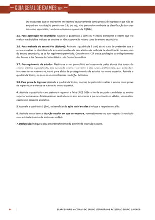 44 EXAMES FINAIS NACIONAIS DO ENSINO SECUNDÁRIO E ACESSO AO ENSINO SUPERIOR
Os estudantes que se inscrevem em exames exclusivamente como provas de ingresso e que não se
enquadram na situação prevista em 3.6, ou seja, não pretendem melhoria de classificação do curso
do ensino secundário, também assinalam a quadrícula N (Não).
3.5. Para aprovação no secundário: Assinale a quadrícula S (Sim) ou N (Não), consoante o exame que vai
realizar na disciplina indicada se destine ou não a aprovação no seu curso do ensino secundário.
3.6. Para melhoria do secundário (diploma): Assinale a quadrícula S (sim) só no caso de pretender que a
prova a realizar na disciplina indicada seja considerada para efeitos de melhoria de classificação do seu curso
do ensino secundário, se tal for legalmente permitido. Consulte o n.º 2.4 desta publicação ou o Regulamento
das Provas e dos Exames do Ensino Básico e do Ensino Secundário.
3.7. Prosseguimento de estudos: Destina-se a ser preenchido exclusivamente pelos alunos dos cursos do
ensino artístico especializado, dos cursos do ensino recorrente e dos cursos profissionais, que pretendam
inscrever-se em exames nacionais para efeito de prosseguimento de estudos no ensino superior. Assinale a
quadrícula S (sim), no caso de se encontrar nas condições definidas.
3.8. Para prova de ingresso: Assinale a quadrícula S (sim), no caso de pretender realizar o exame como prova
de ingresso para efeitos de acesso ao ensino superior.
4. Assinale a quadrícula caso pretenda requerer a ficha ENES 2014 a fim de se poder candidatar ao ensino
superior com exames finais nacionais realizados em anos anteriores e que se encontrem válidos, sem realizar
exames no presente ano letivo.
5. Assinale a quadrícula S (Sim), se beneficiar da ação social escolar e indique o respetivo escalão.
6. Assinale neste item a situação escolar em que se encontra, nomeadamente no que respeita à matrícula
num estabelecimento de ensino secundário.
7. Declaração: Indique a data de preenchimento do boletim de inscrição e assine.
 