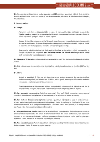 EXAMES FINAIS NACIONAIS DO ENSINO SECUNDÁRIO E ACESSO AO ENSINO SUPERIOR 47
2.3. Se pretende candidatar-se ao ensino superior em 2014 assinale a quadrícula S (Sim). Caso contrário,
assinale a quadrícula N (Não). Esta indicação não é definitiva nem vinculativa, é meramente indicativa para
fins estatísticos.
3. Exames a realizar
3.1. Código:
Transcreva neste item os códigos de todas as provas de exame, utilizando a codificação constante das
Tabelas A ou B do anexo IV, e os exames a nível de escola em que se vai inscrever, quer para efeitos de
ensino secundário quer para acesso ao ensino superior.
No caso de inscrição em exames a nível de escola para alunos com necessidades educativas especiais
de carácter permanente ou provas de equivalência à frequência, que são organizados a nível de escola,
só preenche este item depois de a escola lhe fornecer o respetivo código.
Ao preencher o boletim de inscrição é obrigatório identificar as disciplinas e referir com exatidão os
códigos das provas que vai prestar. Se o estudante cometer um erro de identificação ou de código
pode comprometer a validade dos seus exames.
3.2. Designação da disciplina: Indique neste item a designação exata das disciplinas cujos exames pretende
realizar.
3.3. Ano: Indique neste item o ano terminal das disciplinas cuja designação indicou no item 3.2. ( 11,º ou 12.º
ano).
3.4. Interno
Assinale a quadrícula S (Sim) se for aluno interno do ensino secundário dos cursos científico-
humanísticos regulados pela Portaria n.º 243/2012, de 10 agosto, na disciplina indicada no momento
em que está a realizar a sua inscrição para exame.
Os estudantes que se inscrevem em exames exclusivamente como provas de ingresso e que não se
enquadram nas situações previstas em 3.6 também assinalam sempre a quadrícula N (Não).
3.5. Para aprovação no secundário: Assinale a quadrícula S (Sim) ou N (Não), consoante o exame que vai
realizar na disciplina indicada se destine ou não a aprovação no seu curso do ensino secundário.
3.6. Para melhoria do secundário (diploma): Assinale a quadrícula S (Sim) só no caso de pretender que a
prova a realizar na disciplina indicada seja considerada para efeitos de melhoria de classificação do seu curso
do ensino secundário, se tal for legalmente permitido. Consulte o n.º 2.4 desta publicação ou o Regulamento
das Provas e dos Exames do Ensino Básico e Secundário.
3.7. Prosseguimento de estudos: Destina-se a ser preenchido exclusivamente pelos alunos dos cursos do
ensino artístico especializado, dos cursos do ensino recorrente e dos cursos profissionais, que pretendam
inscrever-se em exames nacionais para efeito de prosseguimento de estudos no ensino superior. Assinale a
quadrícula S (sim), no caso de se encontrar nas condições definidas.
3.8. Para prova de ingresso: Assinale a quadrícula S (Sim), no caso de pretender realizar o exame como prova
de ingresso para efeitos de acesso ao ensino superior.
 