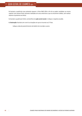 48 EXAMES FINAIS NACIONAIS DO ENSINO SECUNDÁRIO E ACESSO AO ENSINO SUPERIOR
4. Assinale a quadrícula caso pretenda requerer a ficha ENES 2014 a fim de se poder candidatar ao ensino
superior com exames finais nacionais realizados em anos anteriores e que se encontrem válidos, sem realizar
exames no presente ano letivo.
5. Assinale a quadrícula S (Sim), se beneficiar da ação social escolar e indique o respetivo escalão.
6. Declaração: Assinale com uma X as situações em que se inscreve na 2.ª fase.
Indique a data de preenchimento do boletim de inscrição e assine.
 