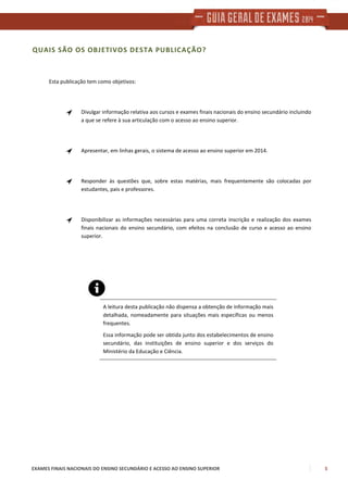 EXAMES FINAIS NACIONAIS DO ENSINO SECUNDÁRIO E ACESSO AO ENSINO SUPERIOR 5
QUAIS SÃO OS OBJETIVOS DESTA PUBLICAÇÃO?
Esta publicação tem como objetivos:
Divulgar informação relativa aos cursos e exames finais nacionais do ensino secundário incluindo
a que se refere à sua articulação com o acesso ao ensino superior.
Apresentar, em linhas gerais, o sistema de acesso ao ensino superior em 2014.
Responder às questões que, sobre estas matérias, mais frequentemente são colocadas por
estudantes, pais e professores.
Disponibilizar as informações necessárias para uma correta inscrição e realização dos exames
finais nacionais do ensino secundário, com efeitos na conclusão de curso e acesso ao ensino
superior.
A leitura desta publicação não dispensa a obtenção de informação mais
detalhada, nomeadamente para situações mais específicas ou menos
frequentes.
Essa informação pode ser obtida junto dos estabelecimentos de ensino
secundário, das instituições de ensino superior e dos serviços do
Ministério da Educação e Ciência.
 