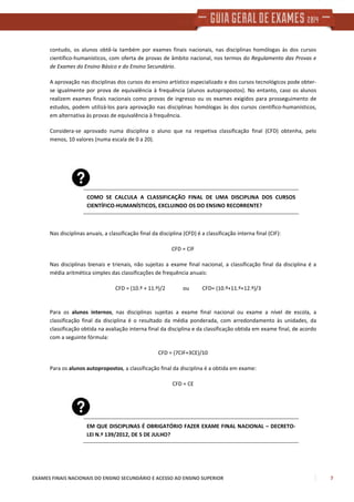 EXAMES FINAIS NACIONAIS DO ENSINO SECUNDÁRIO E ACESSO AO ENSINO SUPERIOR 7
contudo, os alunos obtê-la também por exames finais nacionais, nas disciplinas homólogas às dos cursos
científico-humanísticos, com oferta de provas de âmbito nacional, nos termos do Regulamento das Provas e
de Exames do Ensino Básico e do Ensino Secundário.
A aprovação nas disciplinas dos cursos do ensino artístico especializado e dos cursos tecnológicos pode obter-
se igualmente por prova de equivalência à frequência (alunos autopropostos). No entanto, caso os alunos
realizem exames finais nacionais como provas de ingresso ou os exames exigidos para prosseguimento de
estudos, podem utilizá-los para aprovação nas disciplinas homólogas às dos cursos científico-humanísticos,
em alternativa às provas de equivalência à frequência.
Considera-se aprovado numa disciplina o aluno que na respetiva classificação final (CFD) obtenha, pelo
menos, 10 valores (numa escala de 0 a 20).
COMO SE CALCULA A CLASSIFICAÇÃO FINAL DE UMA DISCIPLINA DOS CURSOS
CIENTÍFICO-HUMANÍSTICOS, EXCLUINDO OS DO ENSINO RECORRENTE?
Nas disciplinas anuais, a classificação final da disciplina (CFD) é a classificação interna final (CIF):
CFD = CIF
Nas disciplinas bienais e trienais, não sujeitas a exame final nacional, a classificação final da disciplina é a
média aritmética simples das classificações de frequência anuais:
CFD = (10.º + 11.º)/2 ou CFD= (10.º+11.º+12.º)/3
Para os alunos internos, nas disciplinas sujeitas a exame final nacional ou exame a nível de escola, a
classificação final da disciplina é o resultado da média ponderada, com arredondamento às unidades, da
classificação obtida na avaliação interna final da disciplina e da classificação obtida em exame final, de acordo
com a seguinte fórmula:
CFD = (7CIF+3CE)/10
Para os alunos autopropostos, a classificação final da disciplina é a obtida em exame:
CFD = CE
EM QUE DISCIPLINAS É OBRIGATÓRIO FAZER EXAME FINAL NACIONAL – DECRETO-
LEI N.º 139/2012, DE 5 DE JULHO?
 