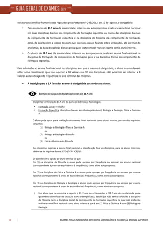 8 EXAMES FINAIS NACIONAIS DO ENSINO SECUNDÁRIO E ACESSO AO ENSINO SUPERIOR
Nos cursos científico-humanísticos regulados pela Portaria n.º 243/2012, de 10 de agosto, é obrigatório:
Para os alunos do 11.º ano de escolaridade, internos ou autopropostos, realizar exame final nacional
em duas disciplinas bienais da componente de formação específica ou numa das disciplinas bienais
da componente de formação específica e na disciplina de Filosofia da componente de formação
geral, de acordo com a opção do aluno (ver exemplo abaixo), ficando estes vinculados, até ao final do
ano letivo, às duas disciplinas bienais pelas quais optaram por realizar exame como aluno interno.
Os alunos do 12.º ano de escolaridade, internos ou autopropostos, realizam exame final nacional na
disciplina de Português da componente de formação geral e na disciplina trienal da componente de
formação específica.
Para admissão ao exame final nacional nas disciplinas em que o mesmo é obrigatório, o aluno interno deverá
obter uma classificação igual ou superior a 10 valores na CIF das disciplinas, não podendo ser inferior a 8
valores a classificação de frequência no ano terminal das mesmas.
• A inscrição para a 1.ª fase dos exames é obrigatória para todos os alunos.
Exemplo de opção de disciplinas bienais do 11.º ano:
Disciplinas terminais do 11.º ano do Curso de Ciências e Tecnologias
Formação Geral - Filosofia
Formação Específica (disciplinas bienais escolhidas pelo aluno): Biologia e Geologia; Física e Química
A
O aluno pode optar para realização de exames finais nacionais como aluno interno, por um dos seguintes
conjuntos:
(1) Biologia e Geologia e Física e Química A
ou
(2) Biologia e Geologia e Filosofia
ou
(3) Física e Química A e Filosofia
Nas disciplinas sujeitas a exame final nacional a classificação final da disciplina, para os alunos internos,
obtém-se da seguinte forma: CFD=(7CIF+3CE)/10
De acordo com a opção do aluno verifica-se que:
Em (1) na disciplina de Filosofia o aluno pode aprovar por frequência ou aprovar por exame nacional
(correspondente à prova de equivalência à frequência), como aluno autoproposto;
Em (2) na disciplina de Física e Química A o aluno pode aprovar por frequência ou aprovar por exame
nacional (correspondente à prova de equivalência à frequência), como aluno autoproposto;
Em (3) na disciplina de Biologia e Geologia o aluno pode aprovar por frequência ou aprovar por exame
nacional (correspondente à prova de equivalência à frequência), como aluno autoproposto;
Um aluno que se encontre a repetir o 11.º ano ou a frequentar o 12.º ano de escolaridade pode
igualmente beneficiar da situação acima exemplificada, desde que não tenha concluído a disciplina
de Filosofia nem a disciplina bienal da componente de formação específica na qual não pretende
realizar exame final nacional como aluno interno e que é em (2) Física e Química A e em (3) Biologia e
Geologia.
 
