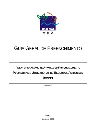 GUIA GERAL DE PREENCHIMENTO
RELATÓRIO ANUAL DE ATIVIDADES POTENCIALMENTE
POLUIDORAS E UTILIZADORAS DE RECURSOS AMBIENTAIS
(RAPP)
VERSÃO 3
IBAMA
JANEIRO, 2015
 