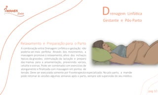 Drenagem Linfáca
GestanteePós-Parto
pag10
RelaxamentoePreparaçãoparaoParto
AcombinaçãoentreDrenagemLinfácaegestaçãonão
poderiasermaisperfeita:Atravésdosmovimentos,a
massagempromoveorelaxamento,alíviodosinchaços
picosdagravidez,esmulaçãodalactaçãoepreparo
dasmamasparaaamamentação,prevenindovarizes,
celuliteeestrias.Podesercombinadacomexercíciosde
alongamentoeﬁnalizadacommassagemempontosdealongamentoeﬁnalizadacommassagemempontosde
tensão.DeveserexecutadasomenteporFisioterapeutaespecializado.Nopós-parto,amamãe
poderetomaràssessõesalgumassemanasapósoparto,sempresobsupervisãodoseumédico.
 