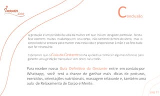 Agestaçãoéumperíododavidadamulheremqueháum desgasteparcular.Nesta
faseocorrem muitasmudançasem seucorpo,nãosomentedentrodoútero,maso
corpotodosepreparaparamanterestanovavidaeproporcionaràmãeeaofetotudo
quefornecessário.
EsperamosqueoGuiadaGestantetenhaajudadoaconheceralgumastécnicaspara
garanrumagestaçãotranquilaesemdoresnascostas.
PararecebernossoGuiaDeﬁnivodaGestanteentreemcontatopor
Whatsapp,você teráachancedeganharmaisdicasdeposturas,
exercícios,orientaçõesnutricionais,massagemrelaxantee,tambémuma
auladeRelaxamentodeCorpoeMente.
Conclusão
pag11
 