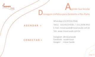 AgendeSuaSessão
DrenagemLinfácaparaGestanteePós-Parto
pag12
AGENDAR >
Instagram:@inovarsaude
Facebook:saudeinovar
Google+:InovarSaúde
WhatsApp(11)97316-9546
CONECTAR>
Tel(s):(11)4113-4336/(11)2978-3912
E-mail:inovarsaude@inovarsaude.com.br
Site:www.inovarsaude.com.br
 