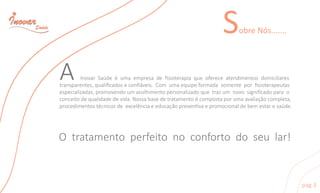 SobreNós.......
Otratamentoperfeitonoconfortodoseular!
AInovarSaúdeéumaempresadeﬁsioterapiaqueofereceatendimentosdomiciliares
transparentes,qualiﬁcadoseconﬁáveis.Com umaequipeformadasomenteporﬁsioterapeutas
especializadas,promovendoumacolhimentopersonalizadoquetrazum novosigniﬁcadoparao
conceitodequalidadedevida.Nossabasedetratamentoécompostaporumaavaliaçãocompleta,
procedimentostécnicosdeexcelênciaeeducaçãoprevenvaepromocionaldebemestaresaúde.
pag3
 