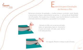 ExercícioparaCirculação
dePernasePés
pag7
-Deitadanochão,comaspernasescadas
sobreumapoiobaixo,façaum movimento
circularcomospés-10vezesparadentro
e10vezesparafora.
-Emseguida,ﬂexioneeesqueospés10vezes.
Noterceirotrimestredagestação,amulhercomeçaaacumularmuitolíquido
oqueprovocainchaços,especiamentenaspernas,ecertaperdadeﬂexibilidade
nasarculações.Paraajudarnessasituação,oquerecomendamoséaprácados
chamadosexercíciosmetabólicos,queajudamnacirculação.
 