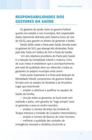 Direitos da gestante e do bebê




RESPONSAbIlIdAdES dOS
gESTORES dA SAúdE

     Os gestores da saúde, tanto no governo federal
quanto nos estados e nos municípios, têm responsabili-
dades claramente definidas pelo Sistema Único de Saú-
de (SUS), para garantir os direitos de gestantes e bebês.
     Desde 2006, existe o Pacto pela Saúde, firmado entre
os gestores do SUS, que abrange três dimensões: Pacto
pela Vida, Pacto em Defesa do SUS e Pacto de Gestão.
      Um dos objetivos prioritários do Pacto pela Saúde
é a redução da mortalidade infantil e materna. Uma
de suas metas é estabelecer que o acompanhamento
pré-natal de qualidade deve ser oferecido a todas as
gestantes no próprio município onde vivem.
     Outro pacto importante é o Pacto pela Redução da
Mortalidade Infantil, compromisso do governo federal,
firmado com os estados do Nordeste e da Amazônia
Legal, que recomenda:
     4 ampliar a cobertura e qualificar as equipes de
Saúde da Família;
     4 vincular todas as gestantes ao local onde será
realizado o parto, com garantia de “vaga sempre” para
as gestantes e para os recém-nascidos;
     4 ampliar o número de leitos de Unidade de
Terapia Intensiva e Unidade de Cuidados Intermediários;
     4 ampliar o número de Bancos de Leite Humano;
     4 melhorar a qualidade das unidades de
emergência neonatal e obstétrica (incluindo o


                                                                   13
 