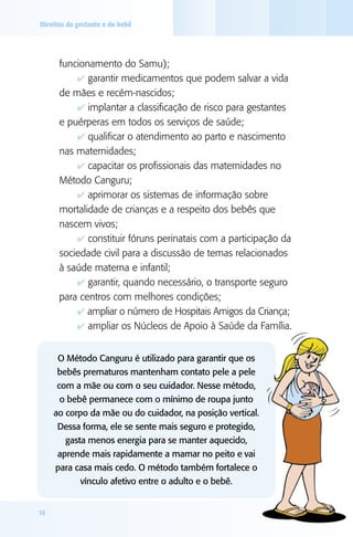 Direitos da gestante e do bebê




      funcionamento do Samu);
          4 garantir medicamentos que podem salvar a vida
      de mães e recém-nascidos;
          4 implantar a classificação de risco para gestantes
      e puérperas em todos os serviços de saúde;
          4 qualificar o atendimento ao parto e nascimento
      nas maternidades;
          4 capacitar os profissionais das maternidades no
      Método Canguru;
          4 aprimorar os sistemas de informação sobre
      mortalidade de crianças e a respeito dos bebês que
      nascem vivos;
          4 constituir fóruns perinatais com a participação da
      sociedade civil para a discussão de temas relacionados
      à saúde materna e infantil;
          4 garantir, quando necessário, o transporte seguro
      para centros com melhores condições;
          4 ampliar o número de Hospitais Amigos da Criança;
          4 ampliar os Núcleos de Apoio à Saúde da Família.


      O Método Canguru é utilizado para garantir que os
      bebês prematuros mantenham contato pele a pele
      com a mãe ou com o seu cuidador. Nesse método,
       o bebê permanece com o mínimo de roupa junto
     ao corpo da mãe ou do cuidador, na posição vertical.
      Dessa forma, ele se sente mais seguro e protegido,
        gasta menos energia para se manter aquecido,
      aprende mais rapidamente a mamar no peito e vai
     para casa mais cedo. O método também fortalece o
            vínculo afetivo entre o adulto e o bebê.


14
 