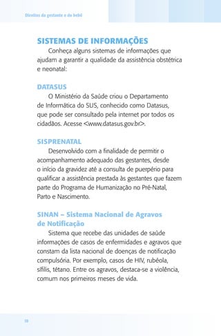 Direitos da gestante e do bebê




      SISTEMAS dE INFORMAçÕES
          Conheça alguns sistemas de informações que
      ajudam a garantir a qualidade da assistência obstétrica
      e neonatal:

      dATASUS
          O Ministério da Saúde criou o Departamento
      de Informática do SUS, conhecido como Datasus,
      que pode ser consultado pela internet por todos os
      cidadãos. Acesse <www.datasus.gov.br>.

      SISPRENATAl
           Desenvolvido com a finalidade de permitir o
      acompanhamento adequado das gestantes, desde
      o início da gravidez até a consulta de puerpério para
      qualificar a assistência prestada às gestantes que fazem
      parte do Programa de Humanização no Pré-Natal,
      Parto e Nascimento.

      SINAN – Sistema Nacional de Agravos
      de Notificação
             Sistema que recebe das unidades de saúde
      informações de casos de enfermidades e agravos que
      constam da lista nacional de doenças de notificação
      compulsória. Por exemplo, casos de HIV, rubéola,
      sífilis, tétano. Entre os agravos, destaca-se a violência,
      comum nos primeiros meses de vida.




18
 