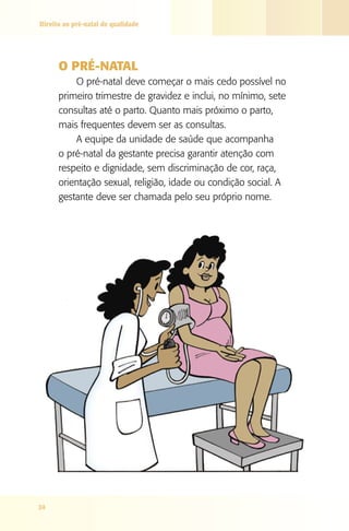 Direito ao pré-natal de qualidade




      O PRé-NATAl
          O pré-natal deve começar o mais cedo possível no
      primeiro trimestre de gravidez e inclui, no mínimo, sete
      consultas até o parto. Quanto mais próximo o parto,
      mais frequentes devem ser as consultas.
          A equipe da unidade de saúde que acompanha
      o pré-natal da gestante precisa garantir atenção com
      respeito e dignidade, sem discriminação de cor, raça,
      orientação sexual, religião, idade ou condição social. A
      gestante deve ser chamada pelo seu próprio nome.




24
 