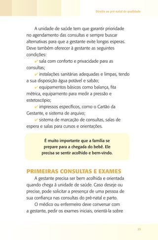 Direito ao pré-natal de qualidade




     A unidade de saúde tem que garantir prioridade
no agendamento das consultas e sempre buscar
alternativas para que a gestante evite longas esperas.
Deve também oferecer à gestante as seguintes
condições:
     4 sala com conforto e privacidade para as
consultas;
     4 instalações sanitárias adequadas e limpas, tendo
a sua disposição água potável e sabão;
     4 equipamentos básicos como balança, fita
métrica, equipamento para medir a pressão e
estetoscópio;
     4 impressos específicos, como o Cartão da
Gestante, e sistema de arquivo;
     4 sistema de marcação de consultas, salas de
espera e salas para cursos e orientações.


         É muito importante que a família se
         prepare para a chegada do bebê. Ele
        precisa se sentir acolhido e bem-vindo.



PRIMEIRAS CONSUlTAS E ExAMES
    A gestante precisa ser bem acolhida e orientada
quando chega à unidade de saúde. Caso deseje ou
precise, pode solicitar a presença de uma pessoa de
sua confiança nas consultas do pré-natal e parto.
    O médico ou enfermeiro deve conversar com
a gestante, pedir os exames iniciais, orientá-la sobre



                                                                    25
 