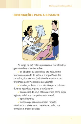 Direito ao pré-natal de qualidade




ORIENTAçÕES PARA A gESTANTE




     Ao longo do pré-natal, o profissional que atende a
gestante deve orientá-la sobre:
     4 os objetivos da assistência pré-natal, como
funciona a unidade de saúde e a importância das
consultas, dos exames (inclusive das mamas e de
prevenção do HIV e sífilis) e das vacinas;
     4 mudanças físicas e emocionais que acontecem
durante a gravidez, o parto e o pós-parto;
     4 adaptações de seus hábitos de vida como dieta,
higiene, trabalho e comportamento sexual;
     4 tipos de parto;
     4 cuidados gerais com o recém-nascido,
valorizando o aleitamento materno exclusivo nos
primeiros 6 meses de vida;



                                                                   27
 