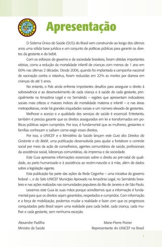 Apresentação
      O Sistema Único de Saúde (SUS) do Brasil vem construindo ao longo dos últimos
anos uma sólida base jurídica e um conjunto de políticas públicas para garantir os direi-
tos da gestante e do bebê.
      Com os esforços do governo e da sociedade brasileira, foram obtidas importantes
vitórias, como a redução da mortalidade infantil de crianças com menos de 1 ano em
60% nas últimas 2 décadas. Desde 2006, quando foi implantada a campanha nacional
de vacinação contra o rotavírus, foram reduzidas em 22% as mortes por diarreia em
crianças de até 5 anos.
      No entanto, o País ainda enfrenta importantes desafios para assegurar o direito à
sobrevivência e ao desenvolvimento de cada criança e à saúde de cada gestante, prin-
cipalmente na Amazônia Legal e no Semiárido – regiões que apresentam indicadores
sociais mais críticos e maiores índices de mortalidade materna e infantil – e nas áreas
metropolitanas, onde há grandes iniquidades sociais e um número elevado de gestantes.
      Melhorar o acesso e a qualidade dos serviços de saúde é essencial. Entretanto,
também é preciso garantir que os direitos assegurados em lei e transformados em po-
líticas públicas sejam cumpridos. Por isso, é fundamental que as mulheres, gestantes e
famílias conheçam e saibam como exigir esses direitos.
      Por isso, o UNICEF e o Ministério da Saúde lançam este Guia dos Direitos da
Gestante e do Bebê, uma publicação desenvolvida para ajudar a fortalecer o controle
social por meio da ação de conselheiros, agentes comunitários de saúde, profissionais
da assistência social, lideranças comunitárias, da imprensa e da sociedade.
      Este Guia apresenta informações essenciais sobre o direito ao pré-natal de quali-
dade, ao parto humanizado e à assistência ao recém-nascido e à mãe, além de dados
sobre a legislação vigente.
      Esta publicação faz parte das ações da Rede Cegonha – uma iniciativa do governo
federal –, e do Selo UNICEF Município Aprovado na Amazônia Legal, no Semiárido brasi-
leiro e nas ações realizadas nas comunidades populares do Rio de Janeiro e de São Paulo.
      Levamos este Guia às suas mãos porque acreditamos que a informação é funda-
mental para que os direitos sejam garantidos, respeitados e cumpridos. Com informação
e a força de mobilização, podemos mudar a realidade e fazer com que os progressos
conquistados pelo Brasil sejam uma realidade para cada bebê, cada criança, cada mu-
lher e cada gestante, sem nenhuma exceção.


Alexandre Padilha                                           Marie-Pierre Poirier
Ministro da Saúde                                  Representante do UNICEF no Brasil

                                                                                       1
 