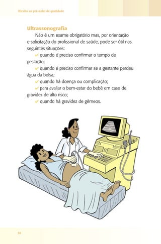 Direito ao pré-natal de qualidade




      Ultrassonografia
          Não é um exame obrigatório mas, por orientação
      e solicitação do profissional de saúde, pode ser útil nas
      seguintes situações:
          4 quando é preciso confirmar o tempo de
      gestação;
          4 quando é preciso confirmar se a gestante perdeu
      água da bolsa;
          4 quando há doença ou complicação;
          4 para avaliar o bem-estar do bebê em caso de
      gravidez de alto risco;
          4 quando há gravidez de gêmeos.




30
 
