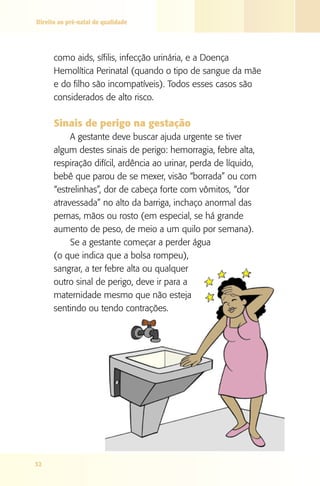 Direito ao pré-natal de qualidade




      como aids, sífilis, infecção urinária, e a Doença
      Hemolítica Perinatal (quando o tipo de sangue da mãe
      e do filho são incompatíveis). Todos esses casos são
      considerados de alto risco.

      Sinais de perigo na gestação
           A gestante deve buscar ajuda urgente se tiver
      algum destes sinais de perigo: hemorragia, febre alta,
      respiração difícil, ardência ao urinar, perda de líquido,
      bebê que parou de se mexer, visão “borrada” ou com
      “estrelinhas”, dor de cabeça forte com vômitos, “dor
      atravessada” no alto da barriga, inchaço anormal das
      pernas, mãos ou rosto (em especial, se há grande
      aumento de peso, de meio a um quilo por semana).
           Se a gestante começar a perder água
      (o que indica que a bolsa rompeu),
      sangrar, a ter febre alta ou qualquer
      outro sinal de perigo, deve ir para a
      maternidade mesmo que não esteja
      sentindo ou tendo contrações.




32
 
