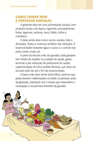 Direito ao pré-natal de qualidade




      COMO COMER bEM
      E PREVENIR dOENçAS
           A gestante deve ter uma alimentação variada, com
      produtos locais e da época, ingerindo, principalmente,
      frutas, legumes, verduras, arroz, feijão, milho e
      mandioca.
           A dieta ainda deve incluir carnes cozidas, leite e
      derivados. Peixes e mariscos também são indicados. É
      essencial beber bastante água e sucos e a comida não
      pode conter muito sal.
           A partir do terceiro mês de gravidez, toda gestante
      tem direito de receber na unidade de saúde, gratui-
      tamente e por indicação do profissional de saúde,
      suplementação de ferro (sulfato ferroso), que deve ser
      tomado todo dia até o fim da amamentação.
           A futura mãe deve tomar ácido fólico, vitamina que
      pode prevenir malformações no bebê, se possível, antes
      da gestação, sobretudo nos 3 meses que antecedem a
      concepção, e no primeiro trimestre da gravidez.




36
 