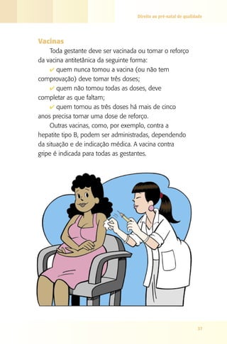 Direito ao pré-natal de qualidade




Vacinas
     Toda gestante deve ser vacinada ou tomar o reforço
da vacina antitetânica da seguinte forma:
     4 quem nunca tomou a vacina (ou não tem
comprovação) deve tomar três doses;
     4 quem não tomou todas as doses, deve
completar as que faltam;
     4 quem tomou as três doses há mais de cinco
anos precisa tomar uma dose de reforço.
     Outras vacinas, como, por exemplo, contra a
hepatite tipo B, podem ser administradas, dependendo
da situação e de indicação médica. A vacina contra
gripe é indicada para todas as gestantes.




                                                                  37
 