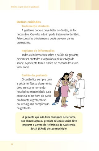 Direito ao pré-natal de qualidade




      Outros cuidados
          Tratamento dentário
          A gestante pode e deve tratar os dentes, se for
      necessário. Gravidez não impede tratamento dentário.
      Pelo contrário, o tratamento pode prevenir partos
      prematuros.

          Registro de informações
          Todas as informações sobre a saúde da gestante
      devem ser anotadas e arquivadas pelo serviço de
      saúde. A paciente tem o direito de consultá-las e até
      fazer cópia.

          Cartão da gestante
          O cartão fica sempre com
      a gestante. Nesse documento,
      deve constar o nome do
      hospital ou maternidade para
      onde ela irá na hora do parto
      ou durante a gestação se
      houver alguma complicação
      na gestação.


            A gestante que não tiver condições de ter uma
           boa alimentação ou precisar de apoio social deve
            procurar o Centro de Referência da Assistência
                   Social (CRAS) do seu município.




38
 