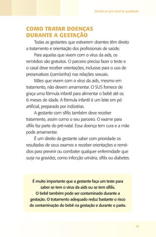 Direito ao pré-natal de qualidade




COMO TRATAR dOENçAS
dURANTE A gESTAçãO
       Todas as gestantes que estiverem doentes têm direito
a tratamento e orientação dos profissionais de saúde.
       Para aquelas que vivem com o vírus da aids, os
remédios são gratuitos. O parceiro precisa fazer o teste e
o casal deve receber orientações, inclusive para o uso de
preservativos (camisinha) nas relações sexuais.
       Mães que vivem com o vírus da aids, mesmo em
tratamento, não devem amamentar. O SUS fornece de
graça uma fórmula infantil para alimentar o bebê até os
6 meses de idade. A fórmula infantil é um leite em pó
artificial, preparado por indústrias.
       A gestante com sífilis também deve receber
tratamento, assim como o seu parceiro. O exame para
sífilis faz parte do pré-natal. Essa doença tem cura e a mãe
pode amamentar.
       É um direito da gestante saber com prioridade os
resultados de seus exames e receber orientações e remé-
dios para previnir ou combater qualquer enfermidade que
surja na gravidez, como infecção urinária, sífilis ou diabetes.




   É muito importante que a gestante faça um teste para
        saber se tem o vírus da aids ou se tem sífilis.
     O bebê também pode ser contaminado durante a
  gestação. O tratamento adequado reduz bastante o risco
  de contaminação do bebê na gestação e durante o parto.




                                                                       39
 